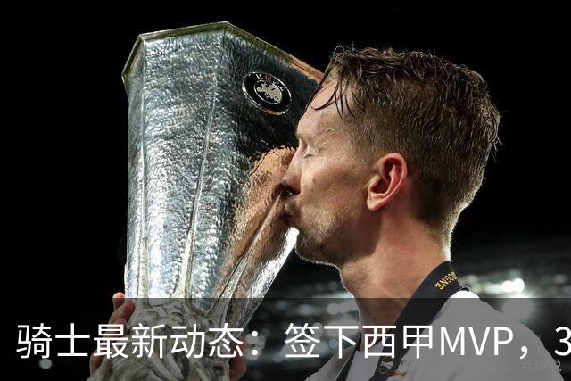 骑士最新动态：签下西甲MVP，3换1交易方案曝光，优质3D球员或加盟